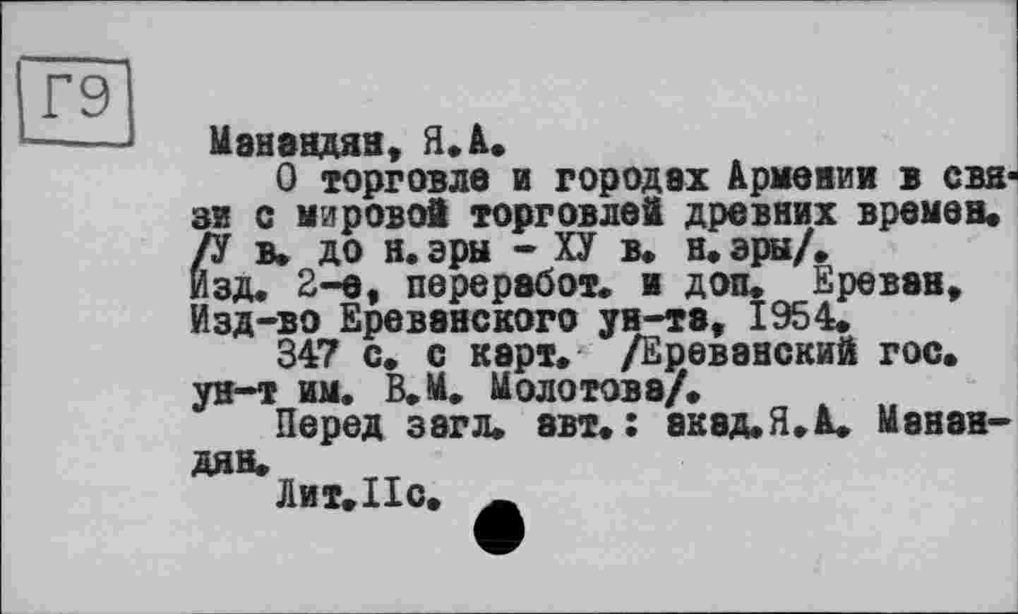 ﻿Г9
Манандян, Я. А.
О торговле и городах Армении в связи с мирово! торговле! древних времен. /У в. до н.эры - ХУ в. н. эры/. Изд. 2-е, переработ. и доп. Ереван, Изд-во Ереванского ун-та, 1954.
347 с. с карт. /Ереванский гос. ун-т им. В.М. Молотова/.
Перед з8гл. авт.: акад.Я.А. Манан-
дян.
Лит. Но.